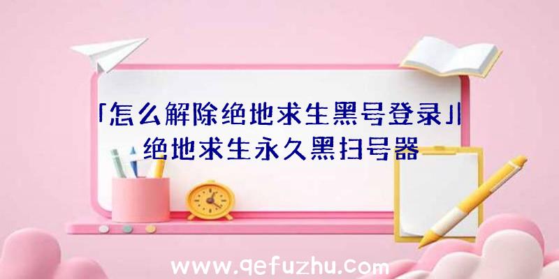 「怎么解除绝地求生黑号登录」|绝地求生永久黑扫号器